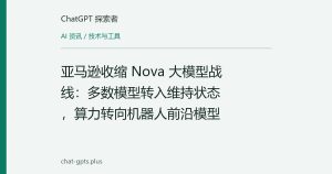 亚马逊收缩 Nova 大模型战线：多数模型转入维持状态，算力转向机器人前沿模型