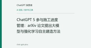 ChatGPT 5 参与施工进度管理：arXiv 论文提出大模型与强化学习自主建造方法