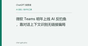 微软 Teams 明年上线 AI 反钓鱼，靠对话上下文识别无链接骗局